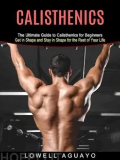 Calisthenics: The Ultimate Guide to Calisthenics for Beginners (Get in Shape and Stay in Shape for the Rest of Your Life)