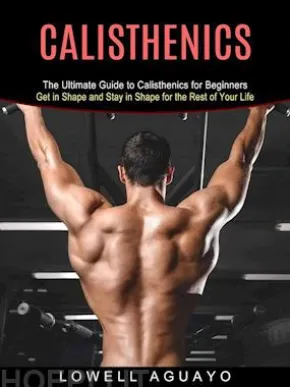 Calisthenics: The Ultimate Guide to Calisthenics for Beginners (Get in Shape and Stay in Shape for the Rest of Your Life)