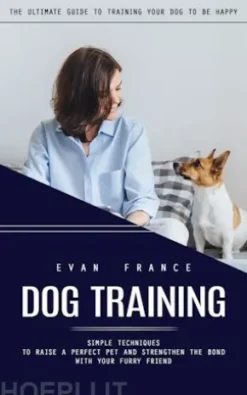 Dog Training: The Ultimate Guide to Training Your Dog to Be Happy (Simple Techniques to Raise a Perfect Pet and Strengthen the Bond With Your Furry Friend)