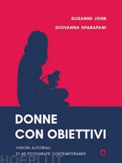 Donne con obiettivi. Visioni autoriali di 40 fotografe contemporanee