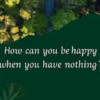 How can you be happy when you have nothing